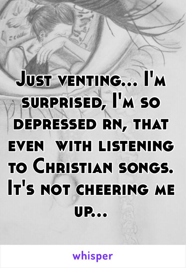 Just venting... I'm surprised, I'm so depressed rn, that even  with listening to Christian songs. It's not cheering me up... 