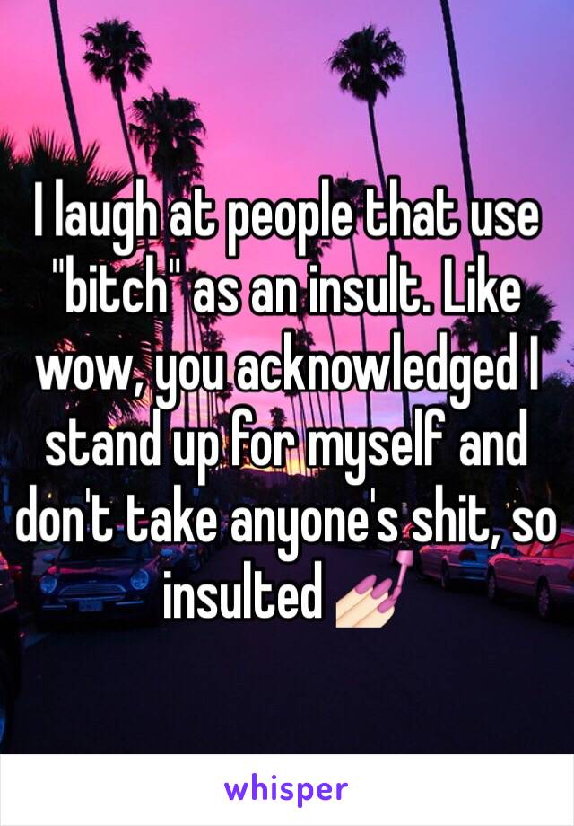 I laugh at people that use "bitch" as an insult. Like wow, you acknowledged I stand up for myself and don't take anyone's shit, so insulted 💅🏻