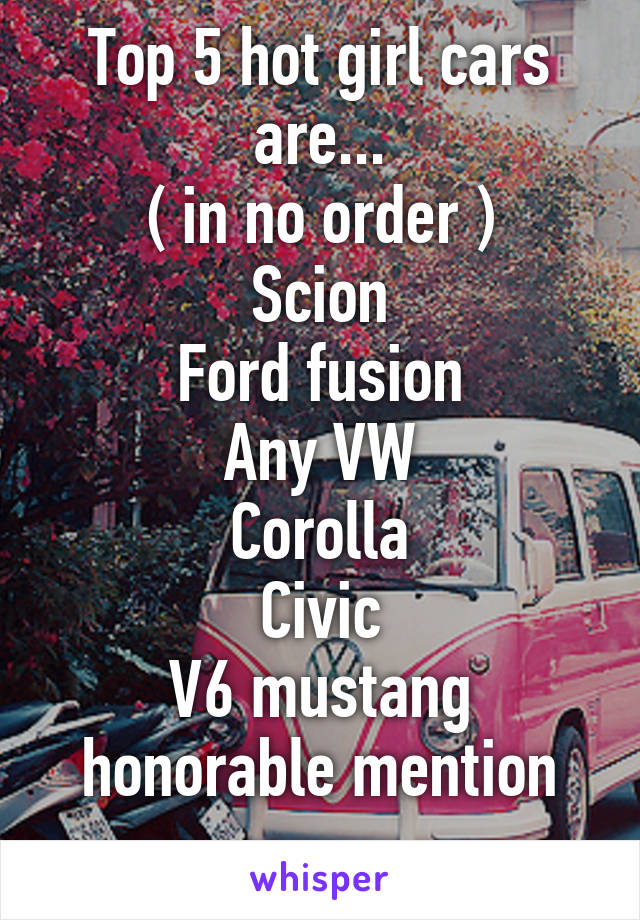 Top 5 hot girl cars are...
( in no order )
Scion
Ford fusion
Any VW
Corolla
Civic
V6 mustang honorable mention
