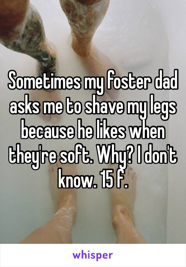 Sometimes my foster dad asks me to shave my legs because he likes when they're soft. Why? I don't know. 15 f. 