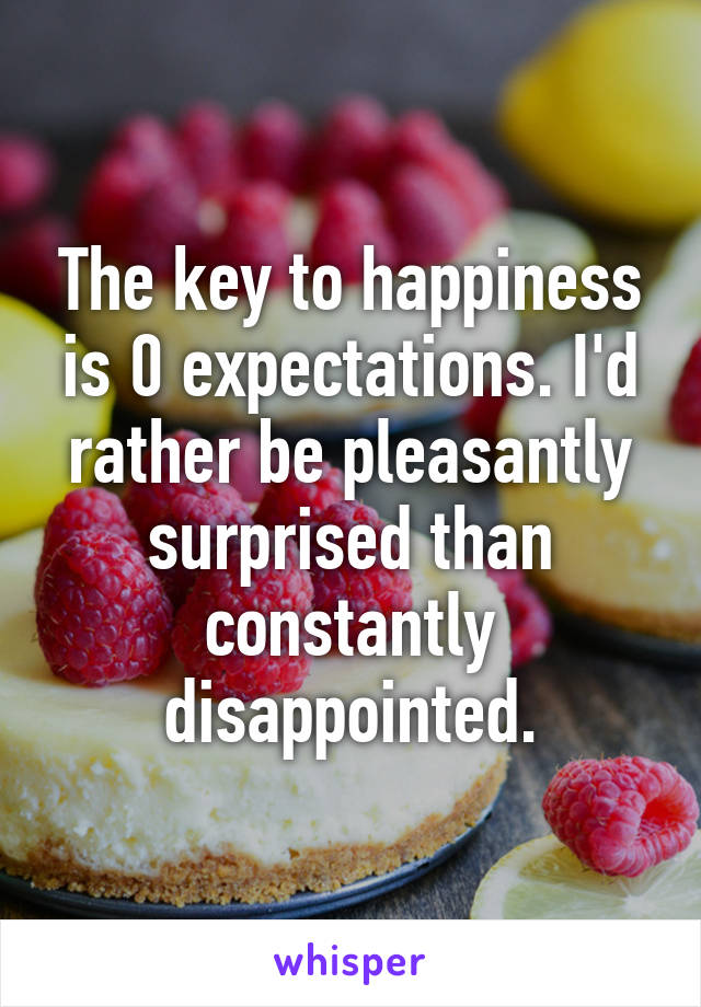 The key to happiness is 0 expectations. I'd rather be pleasantly surprised than constantly disappointed.