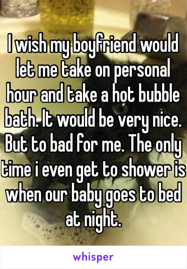 I wish my boyfriend would let me take on personal hour and take a hot bubble bath. It would be very nice. But to bad for me. The only time i even get to shower is when our baby goes to bed at night. 