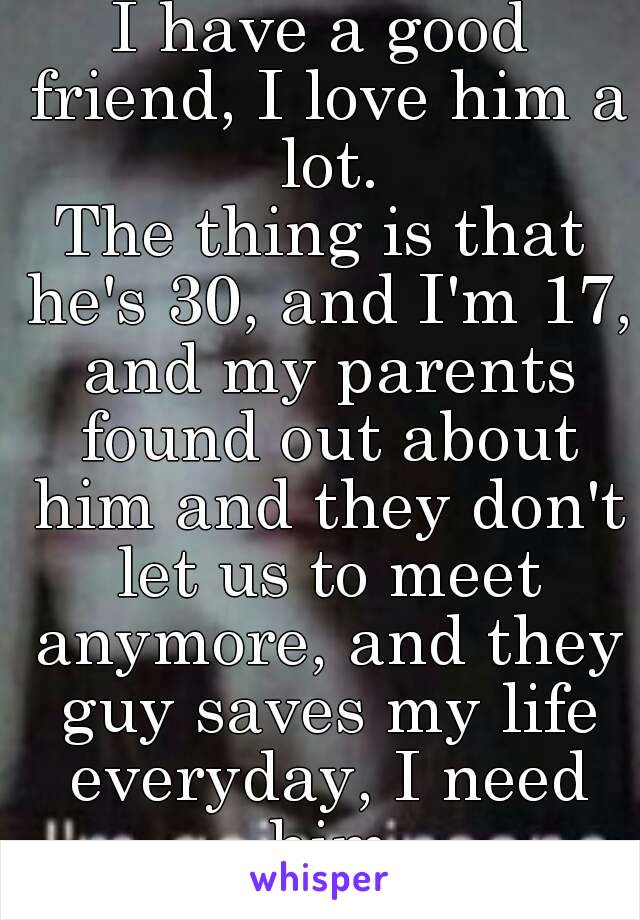 I have a good friend, I love him a lot.
The thing is that he's 30, and I'm 17, and my parents found out about him and they don't let us to meet anymore, and they guy saves my life everyday, I need him