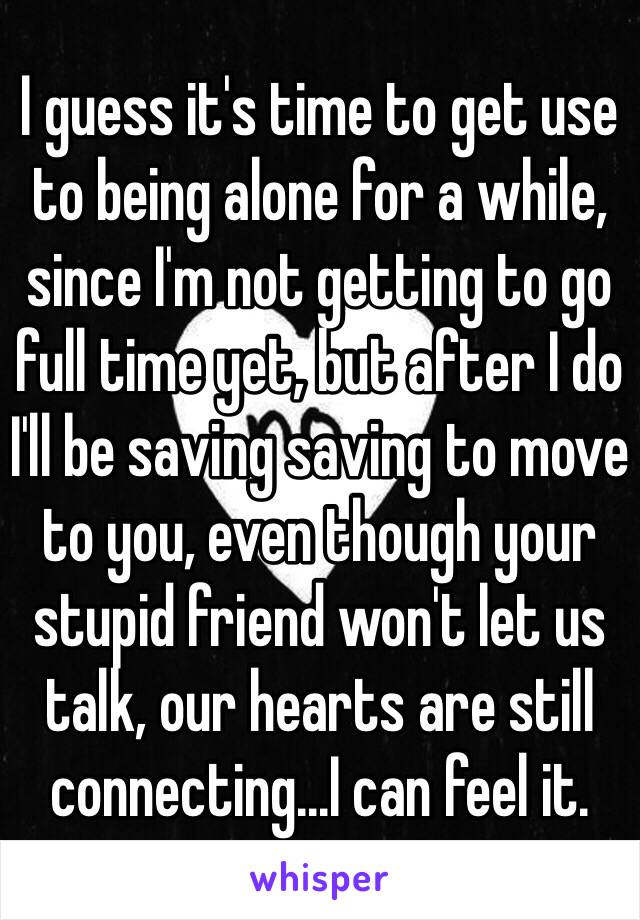 I guess it's time to get use to being alone for a while, since I'm not getting to go full time yet, but after I do I'll be saving saving to move to you, even though your stupid friend won't let us talk, our hearts are still connecting...I can feel it.