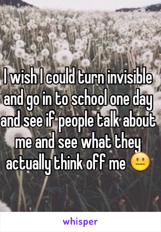 I wish I could turn invisible and go in to school one day and see if people talk about me and see what they actually think off me 😐