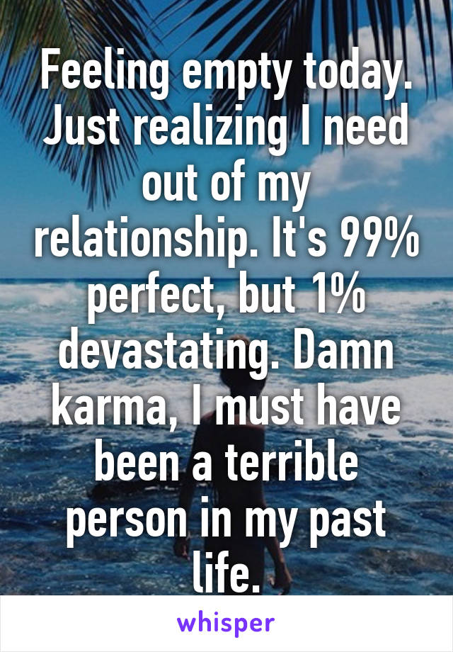 Feeling empty today. Just realizing I need out of my relationship. It's 99% perfect, but 1% devastating. Damn karma, I must have been a terrible person in my past life.