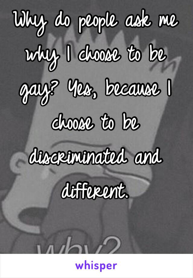 Why do people ask me why I choose to be gay? Yes, because I choose to be discriminated and different.
