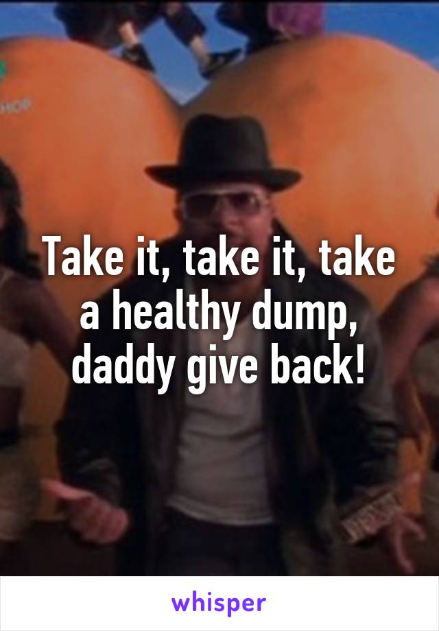 Take it, take it, take a healthy dump, daddy give back!