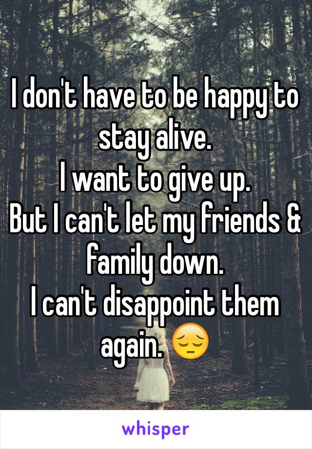 I don't have to be happy to stay alive.
I want to give up. 
But I can't let my friends & family down. 
I can't disappoint them again. 😔