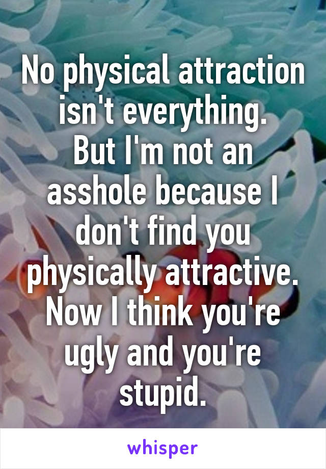 No physical attraction isn't everything.
But I'm not an asshole because I don't find you physically attractive.
Now I think you're ugly and you're stupid.