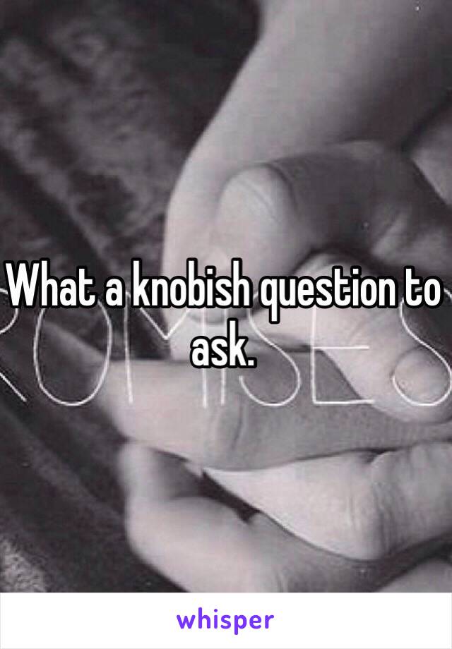 What a knobish question to ask. 