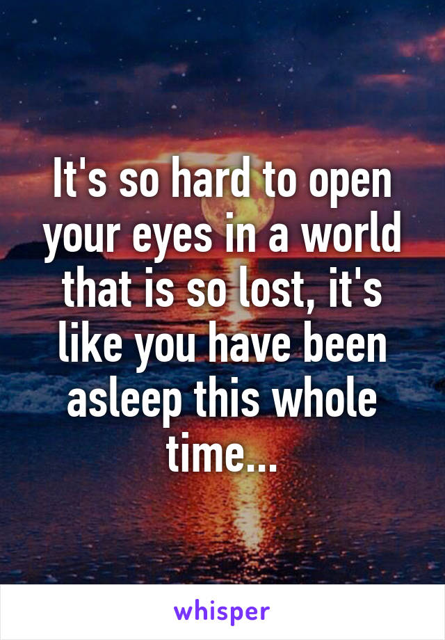 It's so hard to open your eyes in a world that is so lost, it's like you have been asleep this whole time...