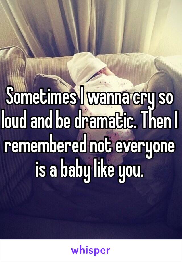 Sometimes I wanna cry so loud and be dramatic. Then I remembered not everyone is a baby like you. 