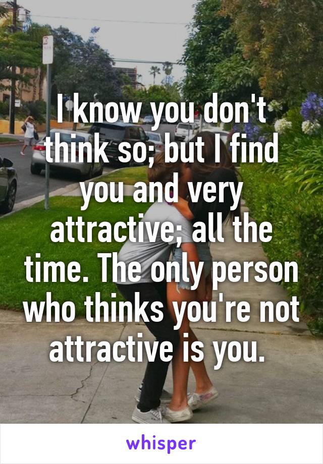 I know you don't think so; but I find you and very attractive; all the time. The only person who thinks you're not attractive is you. 