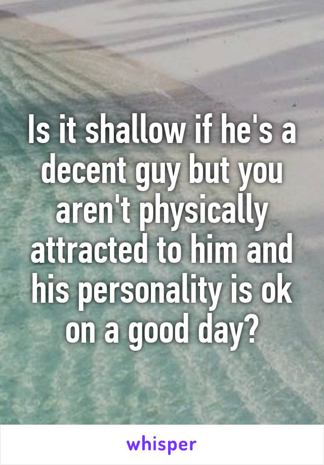 Is it shallow if he's a decent guy but you aren't physically attracted to him and his personality is ok on a good day?