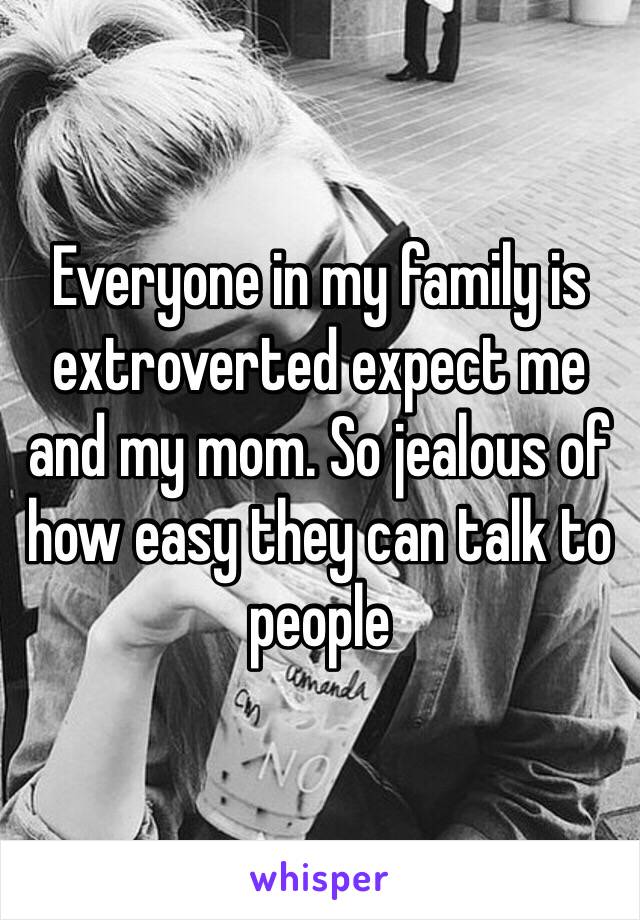 Everyone in my family is extroverted expect me and my mom. So jealous of how easy they can talk to people