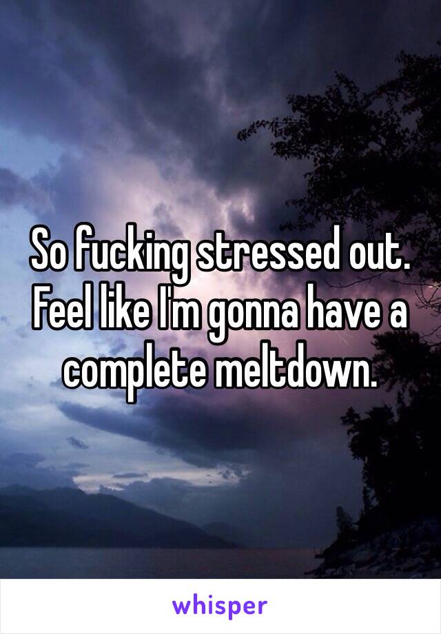 So fucking stressed out. Feel like I'm gonna have a complete meltdown.