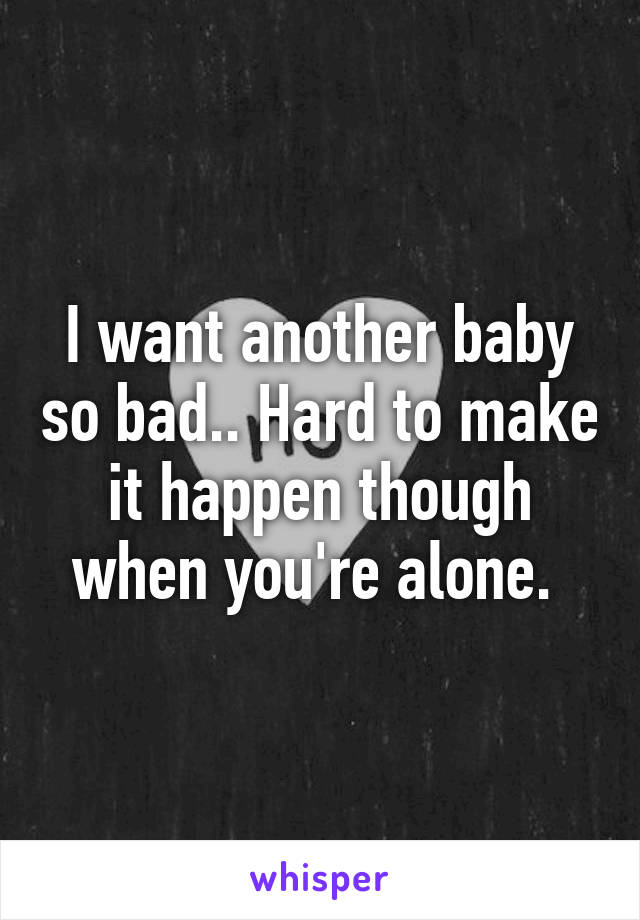 I want another baby so bad.. Hard to make it happen though when you're alone. 