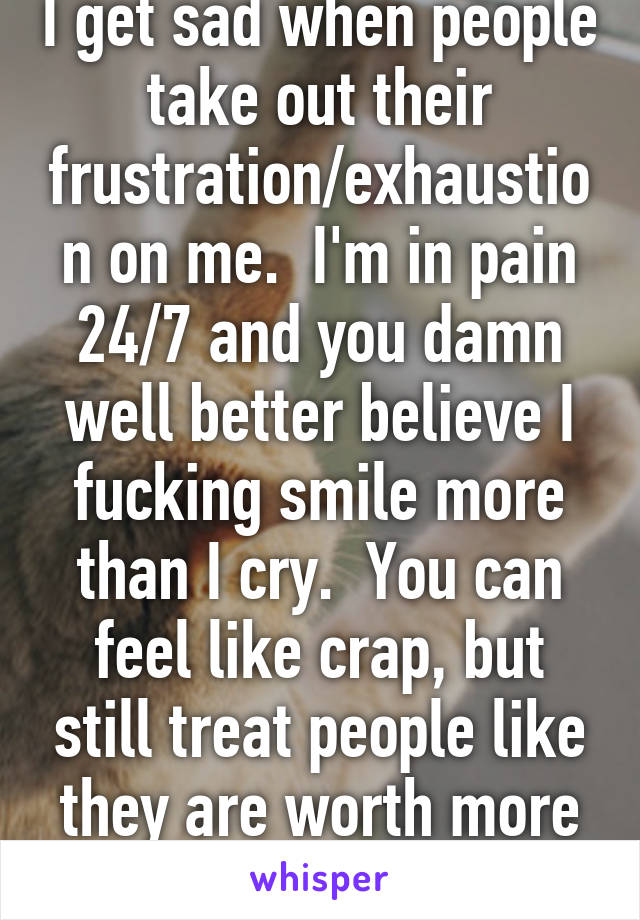 I get sad when people take out their frustration/exhaustion on me.  I'm in pain 24/7 and you damn well better believe I fucking smile more than I cry.  You can feel like crap, but still treat people like they are worth more than trash.