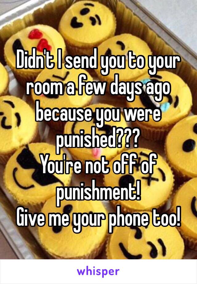 Didn't I send you to your room a few days ago because you were punished???
You're not off of punishment!
Give me your phone too!