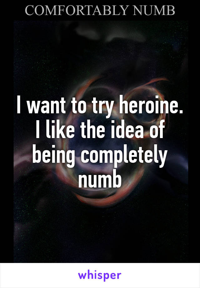 I want to try heroine. I like the idea of being completely numb