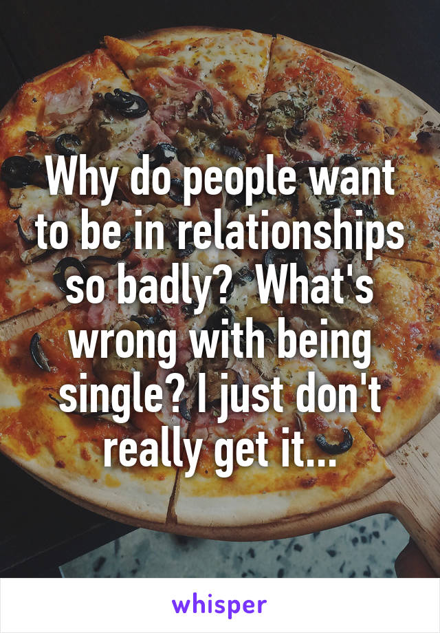 Why do people want to be in relationships so badly?  What's wrong with being single? I just don't really get it...