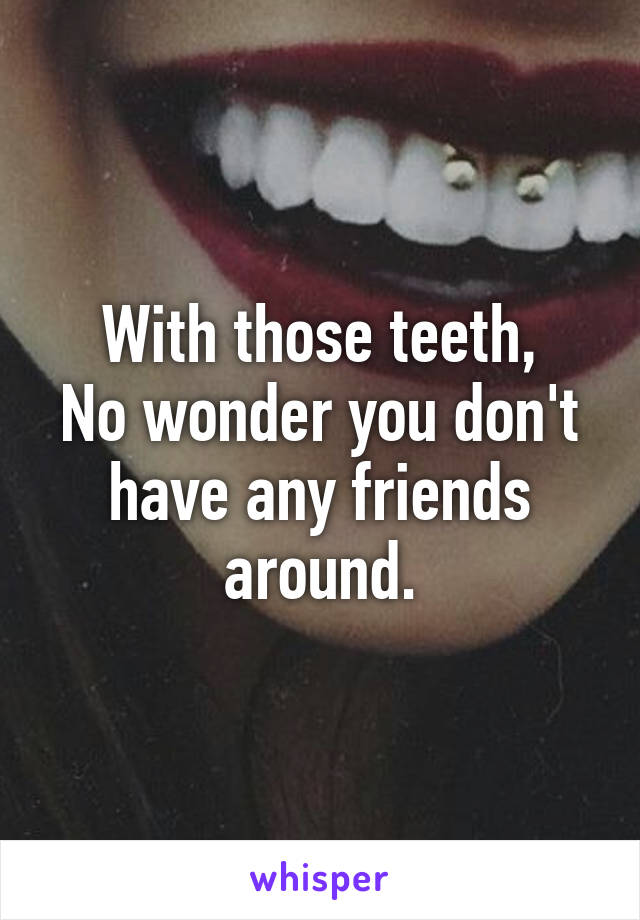 With those teeth,
No wonder you don't have any friends around.