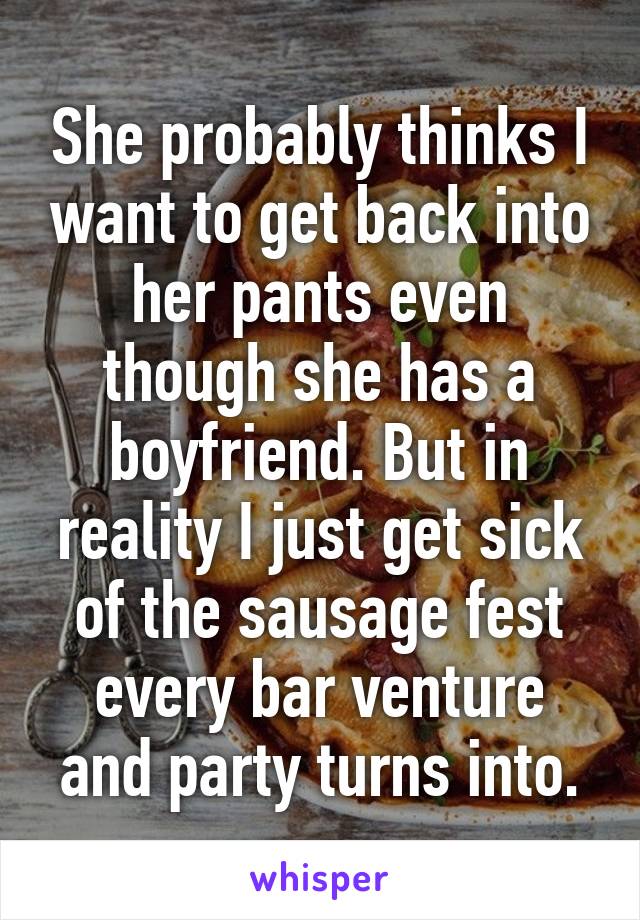 She probably thinks I want to get back into her pants even though she has a boyfriend. But in reality I just get sick of the sausage fest every bar venture and party turns into.