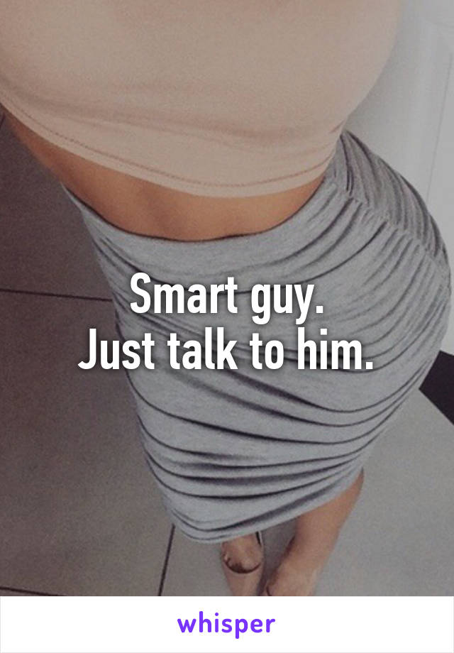 Smart guy.
Just talk to him.