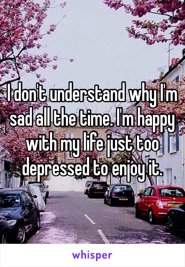 I don't understand why I'm sad all the time. I'm happy with my life just too depressed to enjoy it. 