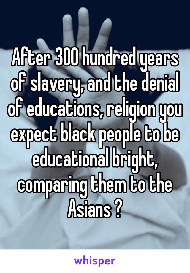 After 300 hundred years of slavery, and the denial of educations, religion you expect black people to be educational bright, comparing them to the Asians ?