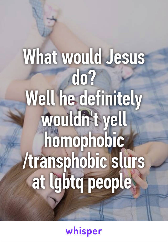 What would Jesus do?
Well he definitely wouldn't yell homophobic
/transphobic slurs at lgbtq people 