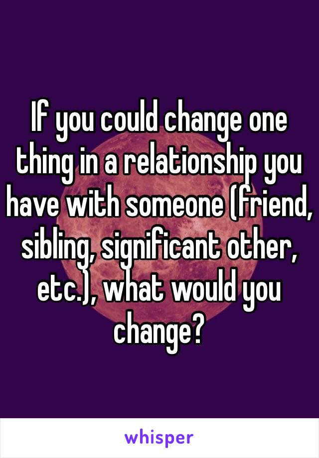 If you could change one thing in a relationship you have with someone (friend, sibling, significant other, etc.), what would you change?