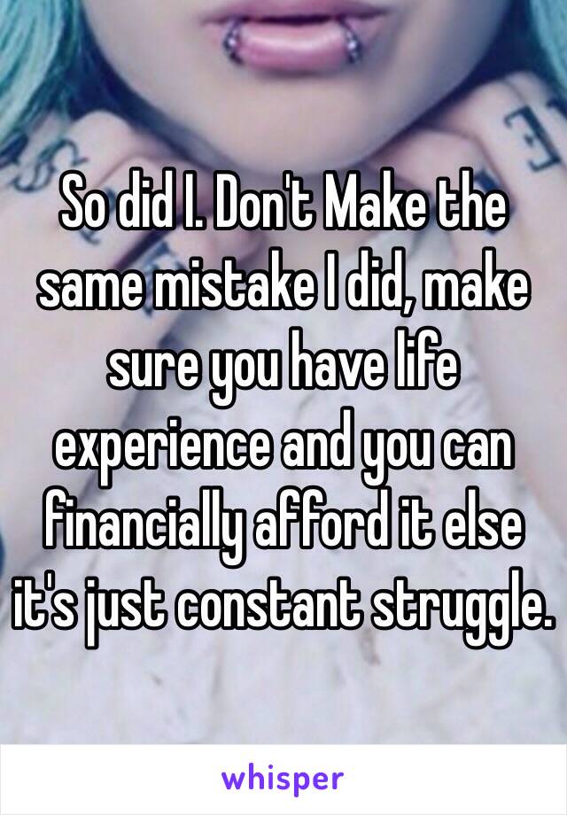 So did I. Don't Make the same mistake I did, make sure you have life experience and you can financially afford it else it's just constant struggle. 