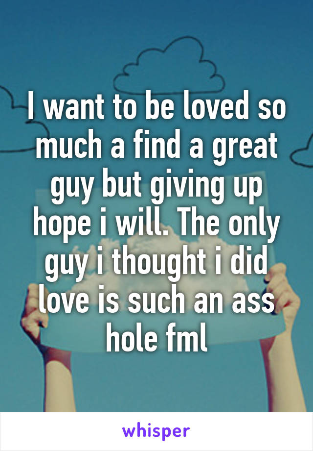 I want to be loved so much a find a great guy but giving up hope i will. The only guy i thought i did love is such an ass hole fml