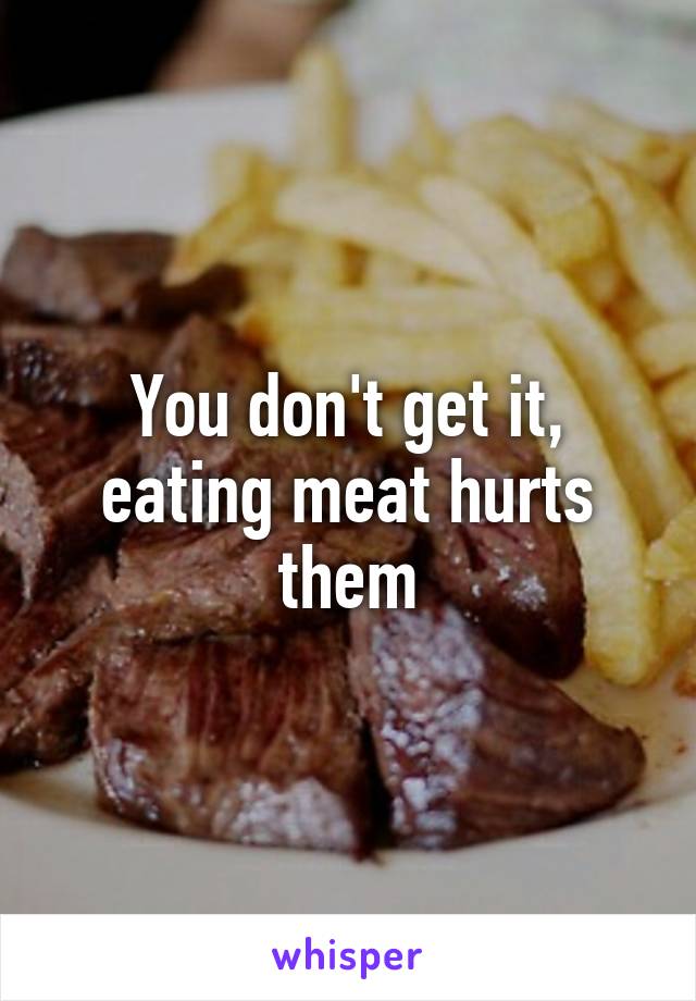 You don't get it, eating meat hurts them