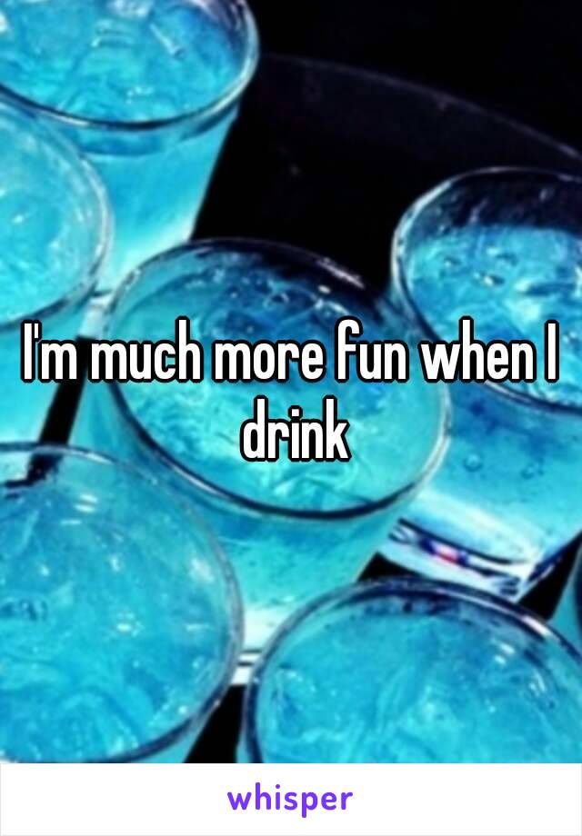 I'm much more fun when I drink
