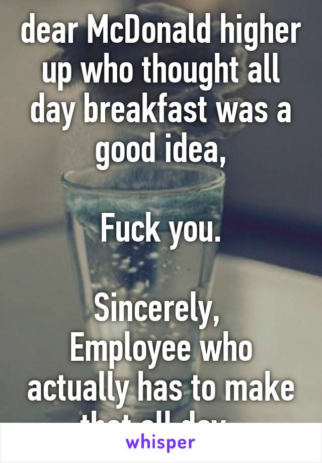 dear McDonald higher up who thought all day breakfast was a good idea,

Fuck you.

Sincerely, 
Employee who actually has to make that all day. 