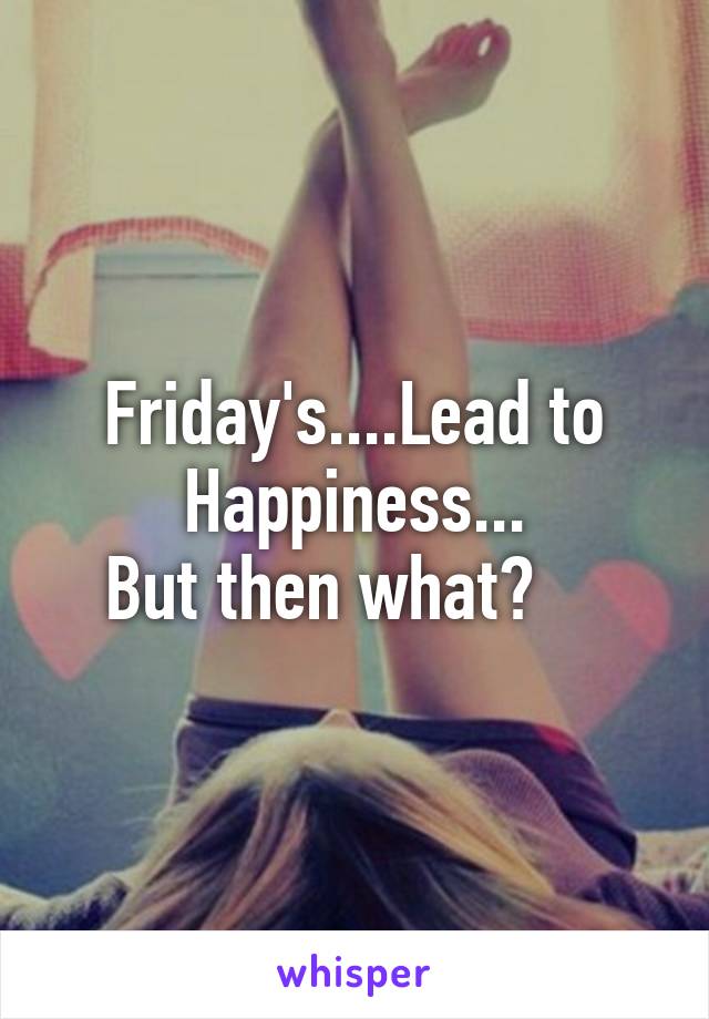 Friday's....Lead to Happiness...
But then what?    