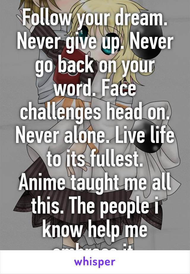 Follow your dream. Never give up. Never go back on your word. Face challenges head on. Never alone. Live life to its fullest.
Anime taught me all this. The people i know help me embrace it.