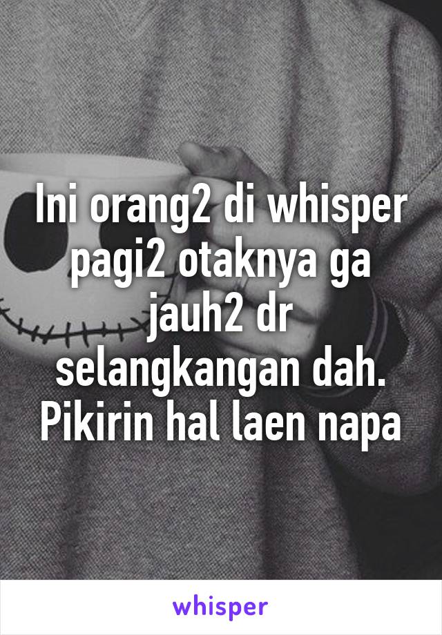 Ini orang2 di whisper pagi2 otaknya ga jauh2 dr selangkangan dah. Pikirin hal laen napa