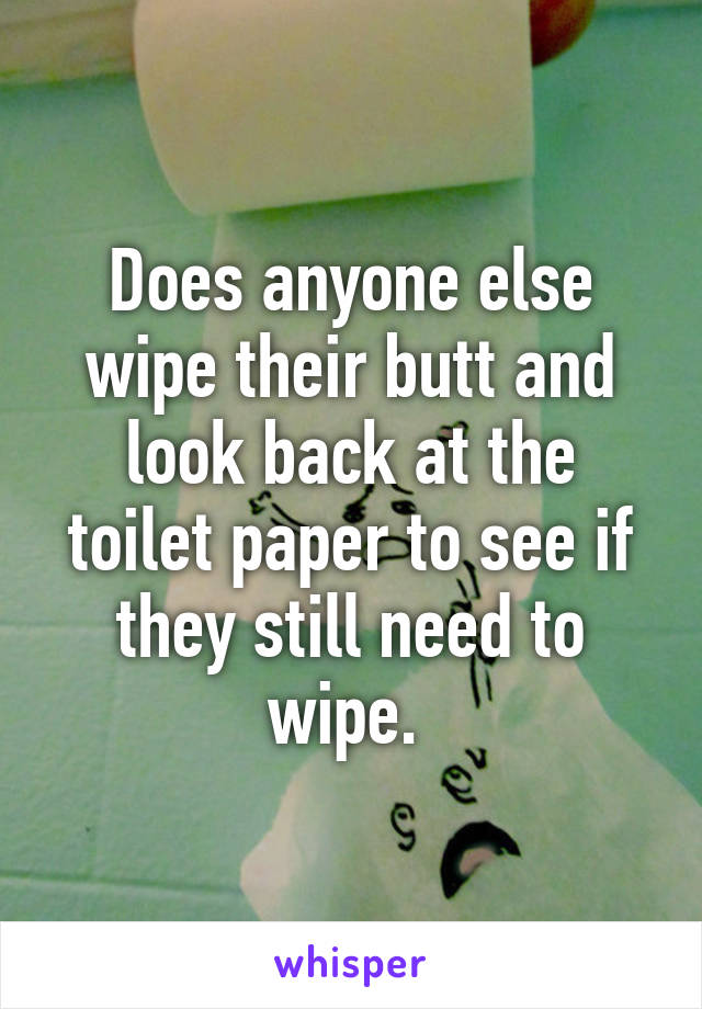 Does anyone else wipe their butt and look back at the toilet paper to see if they still need to wipe. 