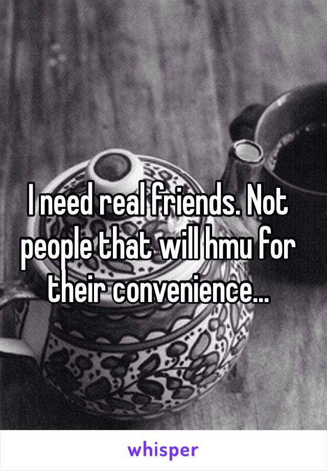 
I need real friends. Not people that will hmu for their convenience...