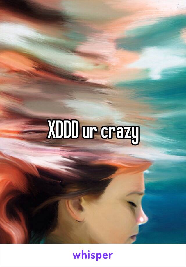 XDDD ur crazy