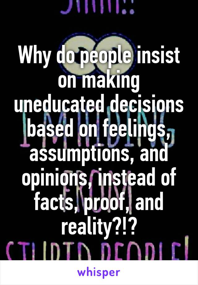 Why do people insist on making uneducated decisions based on feelings, assumptions, and opinions, instead of facts, proof, and reality?!?