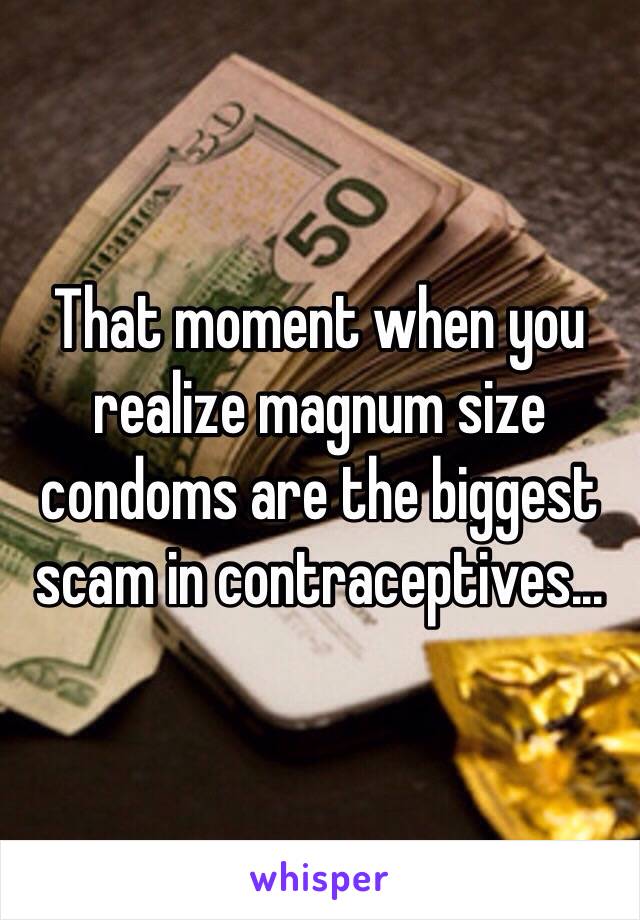 That moment when you realize magnum size condoms are the biggest scam in contraceptives...