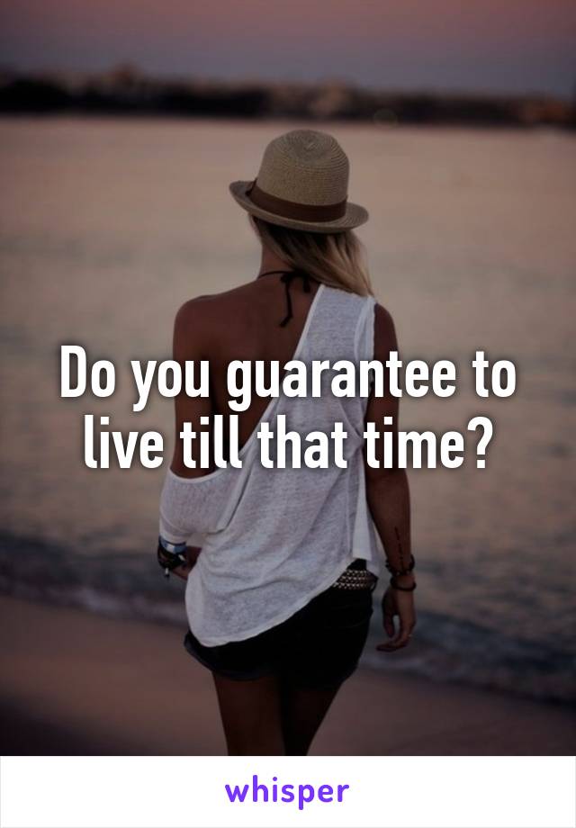 Do you guarantee to live till that time?