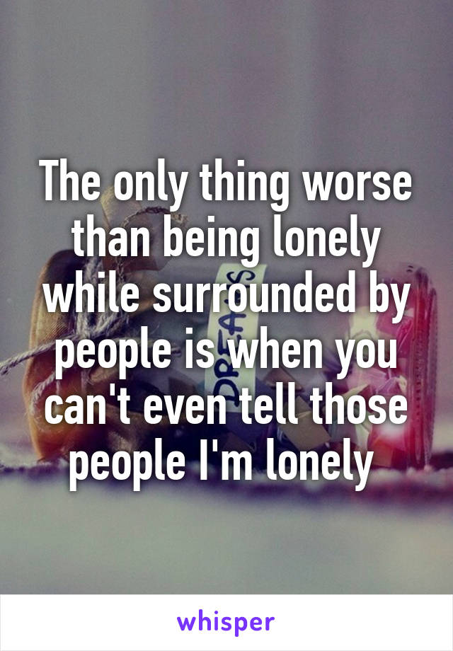 The only thing worse than being lonely while surrounded by people is when you can't even tell those people I'm lonely 