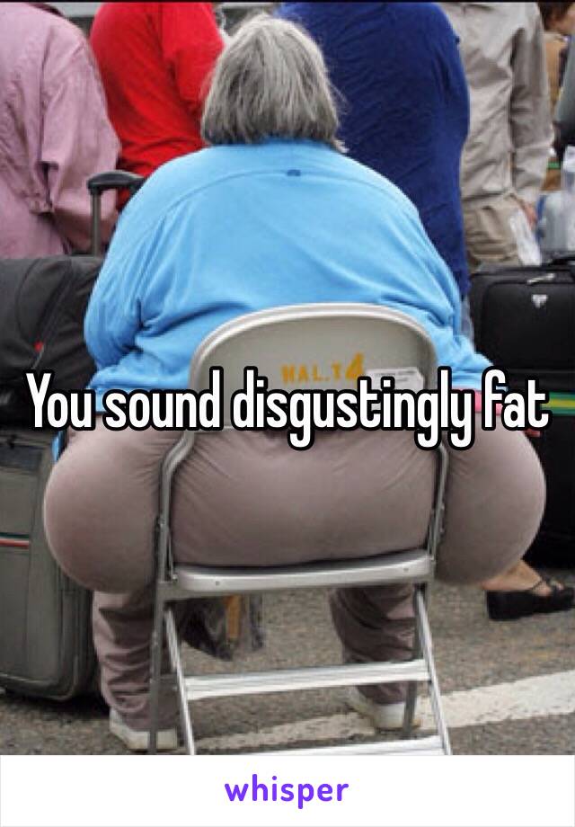 You sound disgustingly fat