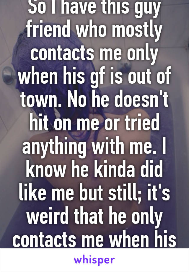 So I have this guy friend who mostly contacts me only when his gf is out of town. No he doesn't hit on me or tried anything with me. I know he kinda did like me but still; it's weird that he only contacts me when his gf is not here 